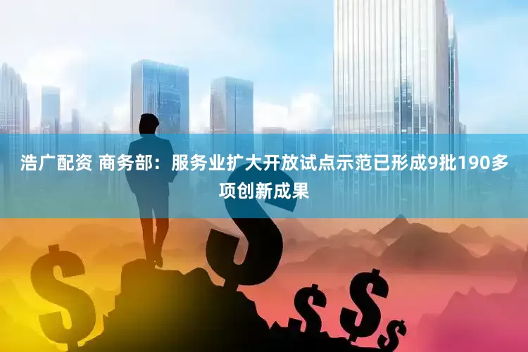浩广配资 商务部：服务业扩大开放试点示范已形成9批190多项创新成果