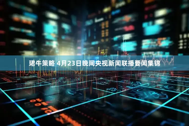 珺牛策略 4月23日晚间央视新闻联播要闻集锦