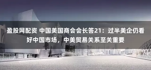 盈股网配资 中国美国商会会长答21：过半美企仍看好中国市场，中美贸易关系至关重要