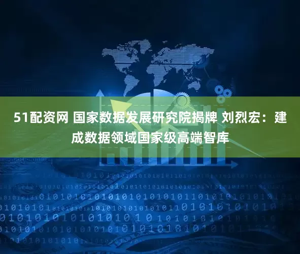 51配资网 国家数据发展研究院揭牌 刘烈宏：建成数据领域国家级高端智库