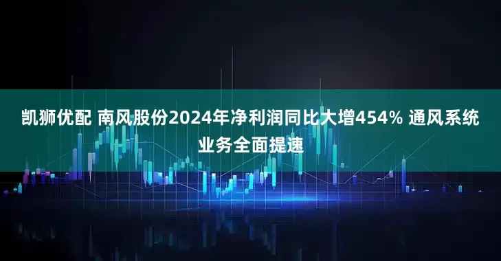 凯狮优配 南风股份2024年净利润同比大增454% 通风系统业务全面提速
