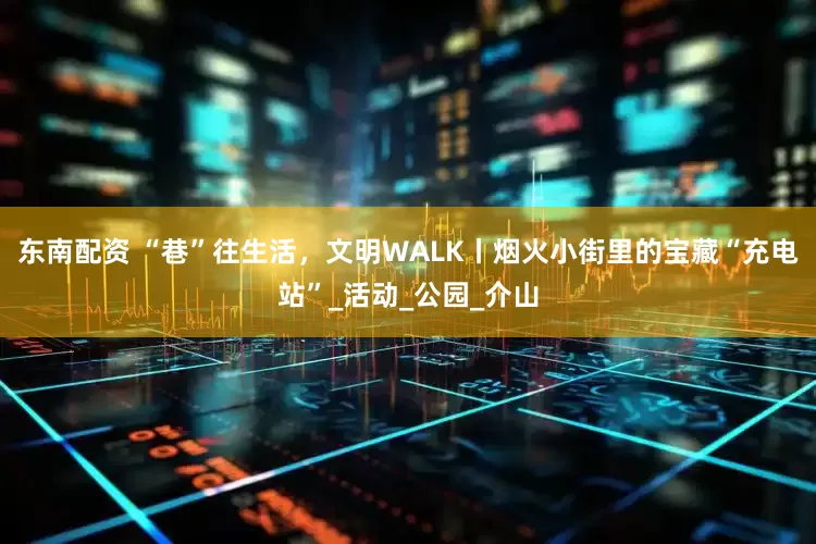 东南配资 “巷”往生活，文明WALK丨烟火小街里的宝藏“充电站”_活动_公园_介山