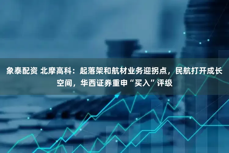 象泰配资 北摩高科：起落架和航材业务迎拐点，民航打开成长空间，华西证券重申“买入”评级