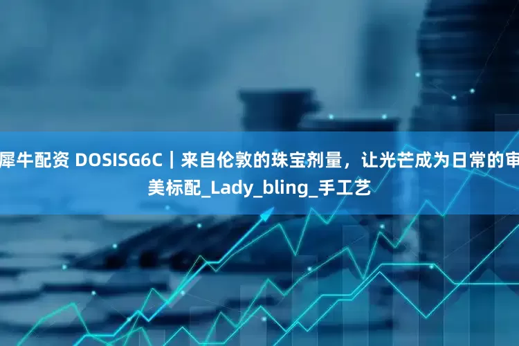 犀牛配资 DOSISG6C｜来自伦敦的珠宝剂量，让光芒成为日常的审美标配_Lady_bling_手工艺
