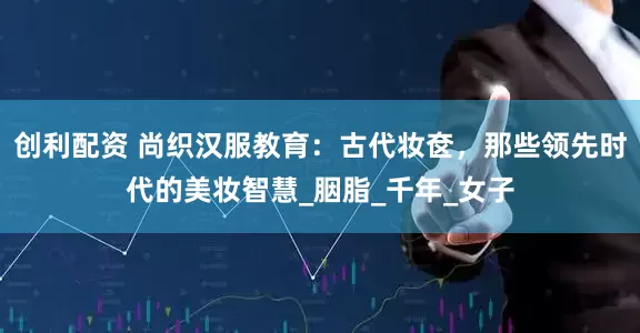 创利配资 尚织汉服教育：古代妆奁，那些领先时代的美妆智慧_胭脂_千年_女子