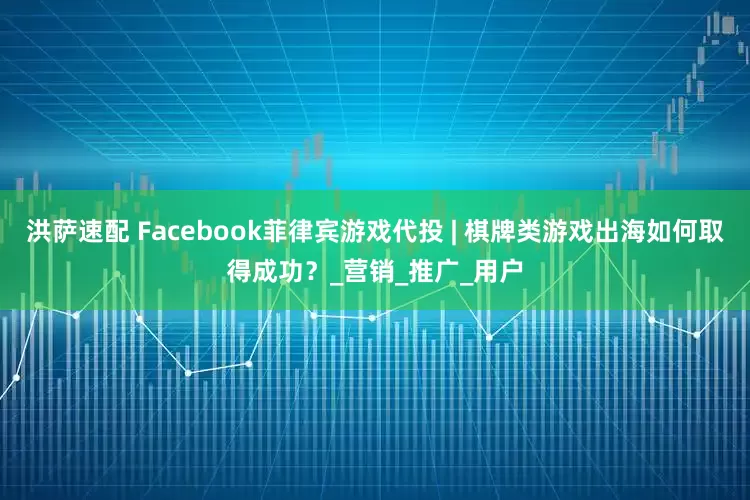 洪萨速配 Facebook菲律宾游戏代投 | 棋牌类游戏出海如何取得成功？_营销_推广_用户