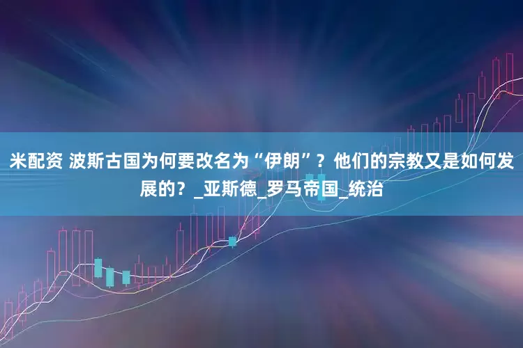 米配资 波斯古国为何要改名为“伊朗”？他们的宗教又是如何发展的？_亚斯德_罗马帝国_统治