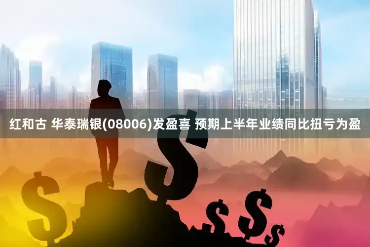 红和古 华泰瑞银(08006)发盈喜 预期上半年业绩同比扭亏为盈