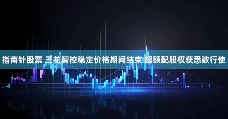 指南针股票 三花智控稳定价格期间结束 超额配股权获悉数行使