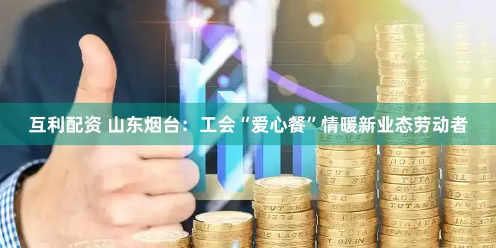 互利配资 山东烟台：工会“爱心餐”情暖新业态劳动者