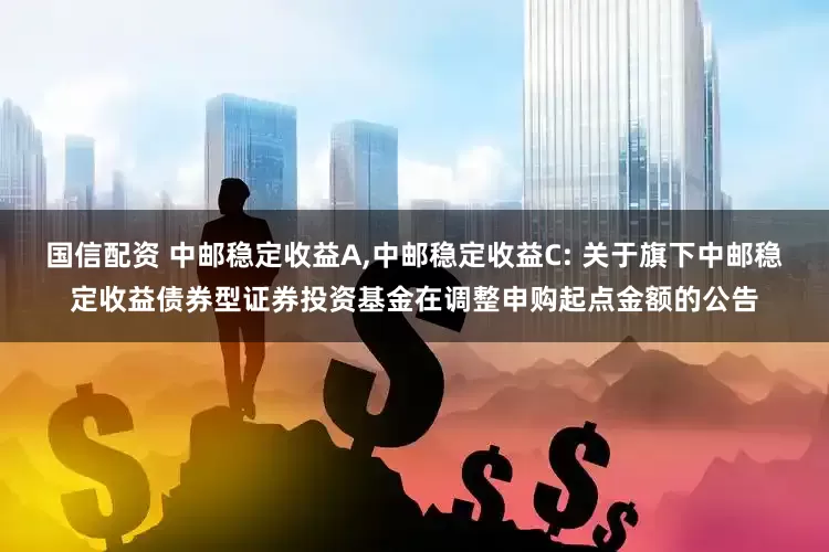 国信配资 中邮稳定收益A,中邮稳定收益C: 关于旗下中邮稳定收益债券型证券投资基金在调整申购起点金额的公告