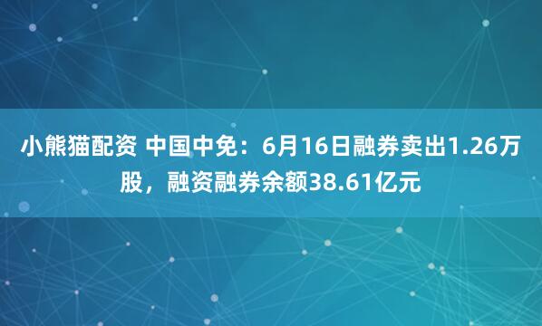 小熊猫配资 中国中免：6月16日融券卖出1.26万股，融资融券余额38.61亿元