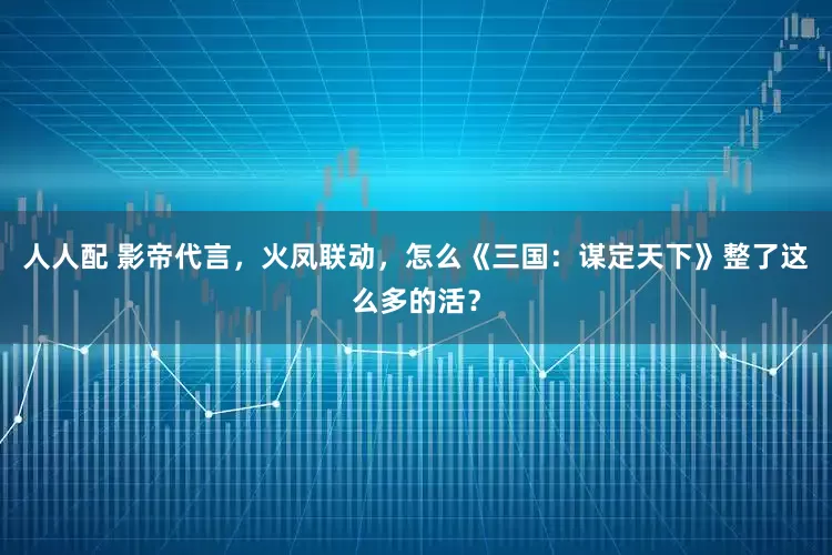 人人配 影帝代言,火凤联动,怎么《三国:谋定天下》整了这么多的活?