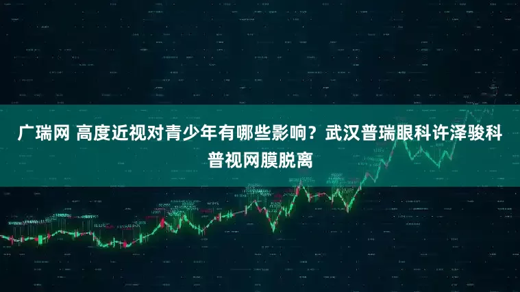 广瑞网 高度近视对青少年有哪些影响？武汉普瑞眼科许泽骏科普视网膜脱离