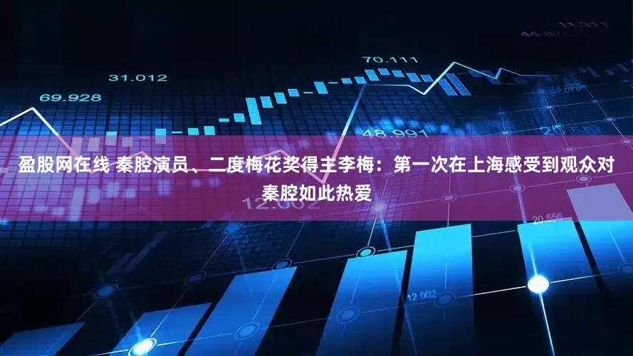 盈股网在线 秦腔演员、二度梅花奖得主李梅：第一次在上海感受到观众对秦腔如此热爱
