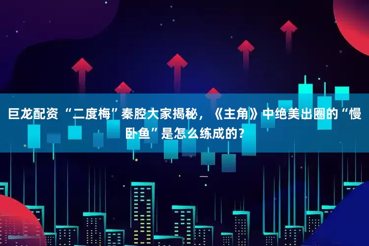 巨龙配资 “二度梅”秦腔大家揭秘，《主角》中绝美出圈的“慢卧鱼”是怎么练成的？