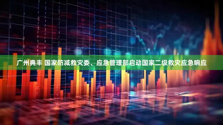 广州典丰 国家防减救灾委、应急管理部启动国家二级救灾应急响应