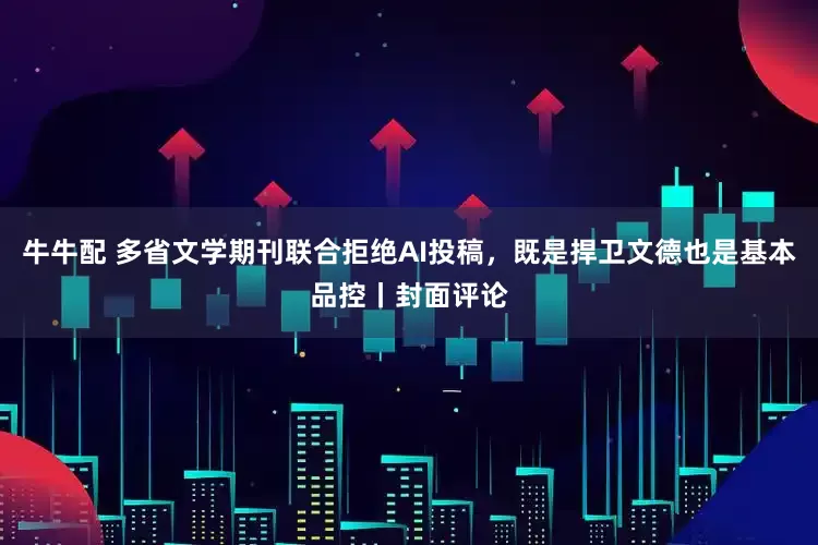 牛牛配 多省文学期刊联合拒绝AI投稿，既是捍卫文德也是基本品控丨封面评论
